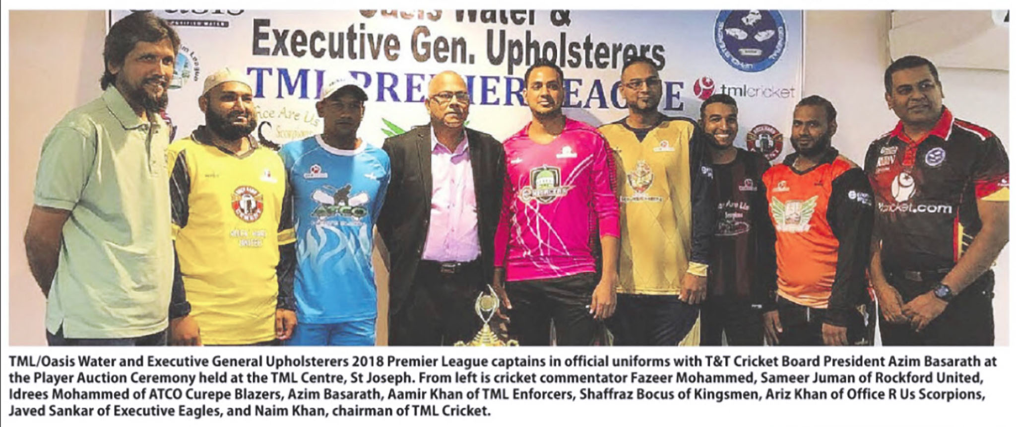 TML/Oasis Water and Executive General Upholsterers 2018 Premier League captains in official uniforms with T&T Cricket Board President Azim Basarath at the Player Auction Ceremony held at the TML Centre, St Joseph. From left is cricket commentator Fazeer Mohammed, Sameer Juman of Rockford United, Idrees Mohammed of ATCO Curepe Blazers, Azim Basarath, Aamir Khan of TML Enforceres, Saffraz Bocus of Kingsmen, Ariz Khan of Office R Us Scorpions, Javed Sankar of Executive Eagles, and Naim Khan, chairman of TML Cricket.